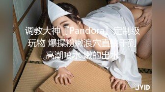 调教大神『Pandora』定制级玩物 爆操粉嫩浪穴直接干到高潮喷水 嫩的出水