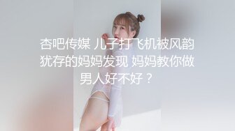 杏吧传媒 儿子打飞机被风韵犹存的妈妈发现 妈妈教你做男人好不好？