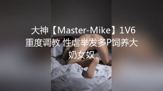 ✿大神【Master-Mike】1V6 重度调教 性虐举发多P饲养大奶女奴