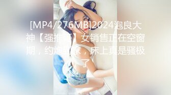 [MP4/276MB]2024泡良大神【强推哥】女销售正在空窗期，约炮到家，床上真是骚极了