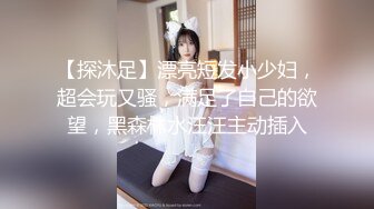 【探沐足】漂亮短发小少妇，超会玩又骚，满足了自己的欲望，黑森林水汪汪主动插入